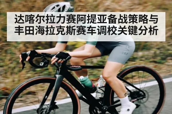 达喀尔拉力赛阿提亚备战策略与丰田海拉克斯赛车调校关键分析